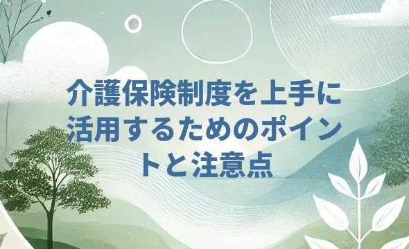 介護保険制度を上手に活用するためのポイントと注意点