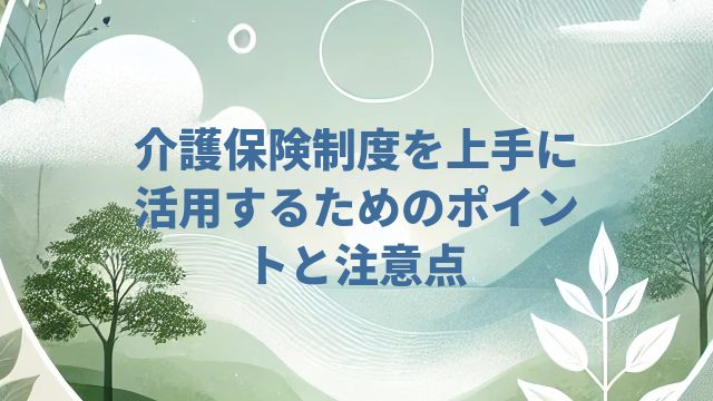 介護保険制度を上手に活用するためのポイントと注意点